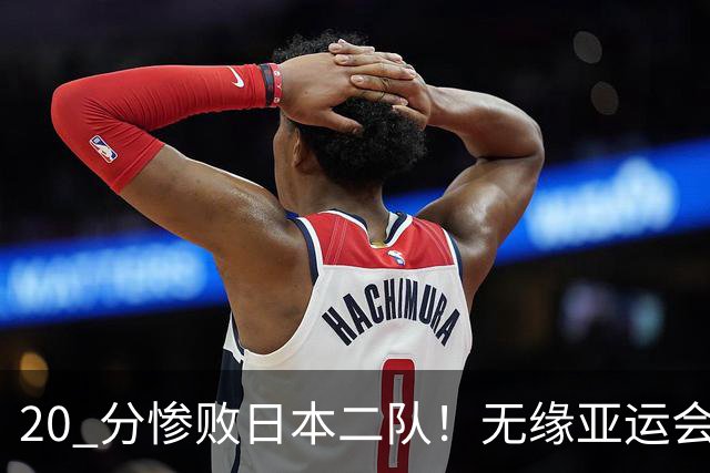 20 分惨败日本二队！无缘亚运会决赛，中国男篮正在被全面甩开